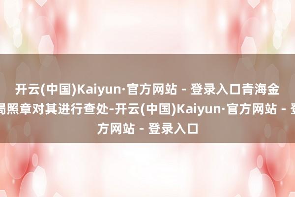 开云(中国)Kaiyun·官方网站 - 登录入口青海金融监管局照章对其进行查处-开云(中国)Kaiyun·官方网站 - 登录入口