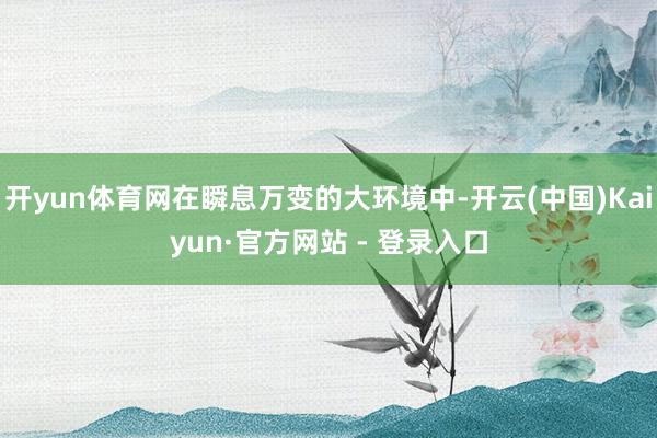 开yun体育网在瞬息万变的大环境中-开云(中国)Kaiyun·官方网站 - 登录入口