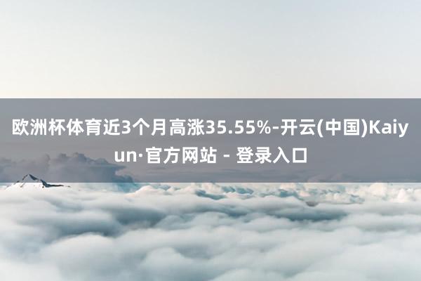 欧洲杯体育近3个月高涨35.55%-开云(中国)Kaiyun·官方网站 - 登录入口