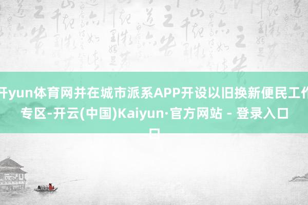 开yun体育网并在城市派系APP开设以旧换新便民工作专区-开云(中国)Kaiyun·官方网站 - 登录入口