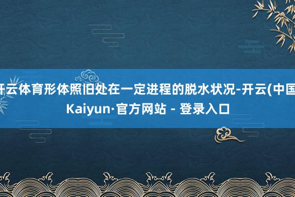 开云体育形体照旧处在一定进程的脱水状况-开云(中国)Kaiyun·官方网站 - 登录入口