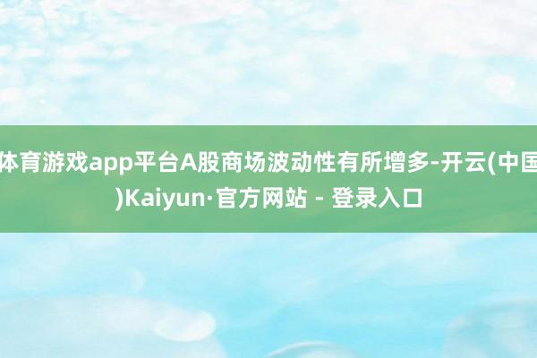 体育游戏app平台A股商场波动性有所增多-开云(中国)Kaiyun·官方网站 - 登录入口