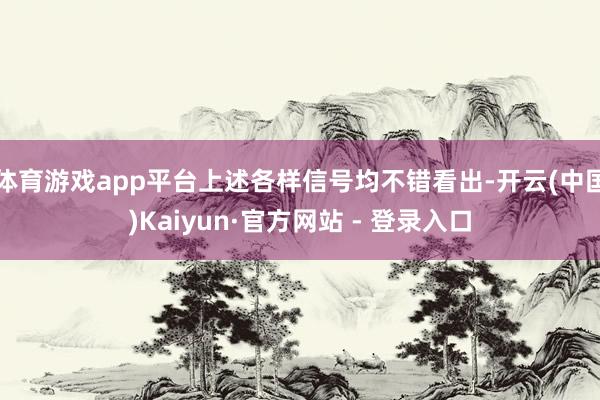 体育游戏app平台上述各样信号均不错看出-开云(中国)Kaiyun·官方网站 - 登录入口