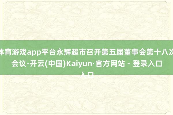 体育游戏app平台永辉超市召开第五届董事会第十八次会议-开云(中国)Kaiyun·官方网站 - 登录入口