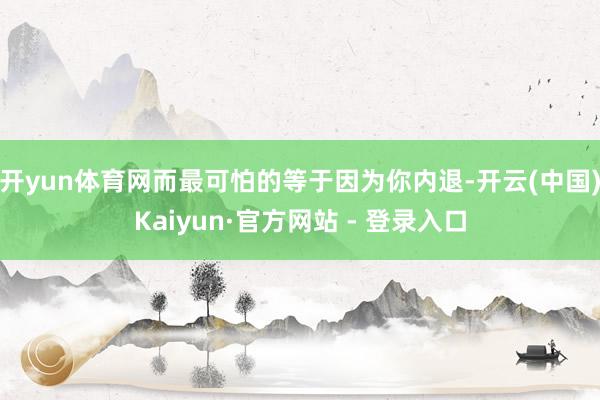 开yun体育网而最可怕的等于因为你内退-开云(中国)Kaiyun·官方网站 - 登录入口