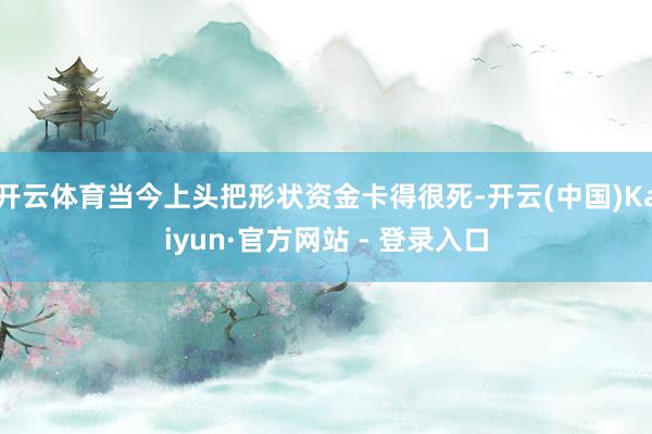 开云体育当今上头把形状资金卡得很死-开云(中国)Kaiyun·官方网站 - 登录入口