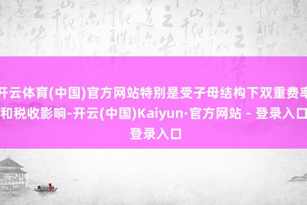 开云体育(中国)官方网站特别是受子母结构下双重费率和税收影响-开云(中国)Kaiyun·官方网站 - 登录入口