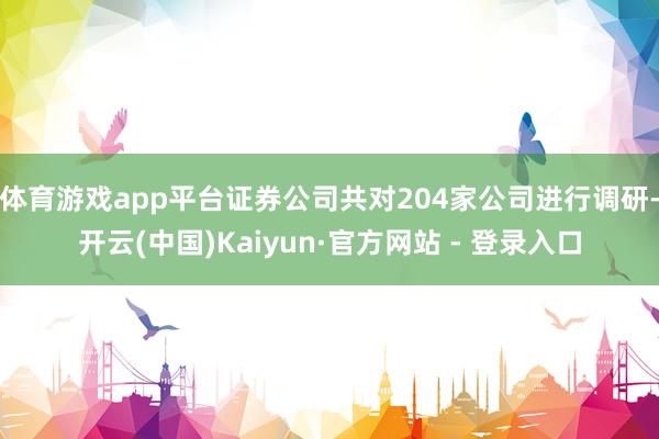 体育游戏app平台证券公司共对204家公司进行调研-开云(中国)Kaiyun·官方网站 - 登录入口