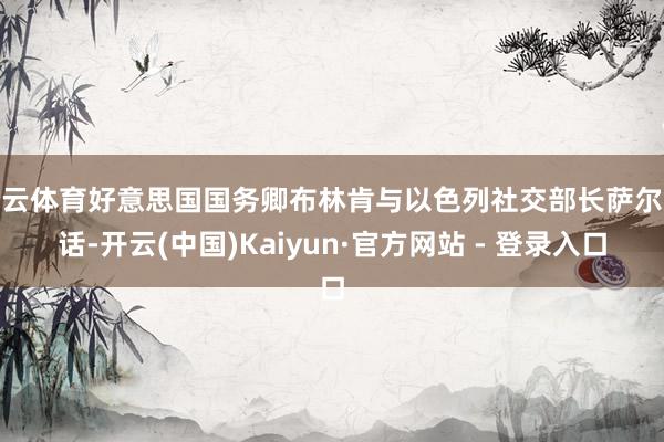 开云体育好意思国国务卿布林肯与以色列社交部长萨尔通话-开云(中国)Kaiyun·官方网站 - 登录入口