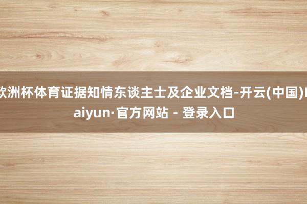欧洲杯体育证据知情东谈主士及企业文档-开云(中国)Kaiyun·官方网站 - 登录入口