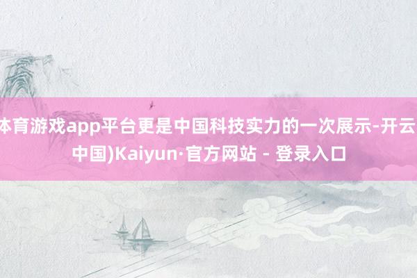 体育游戏app平台更是中国科技实力的一次展示-开云(中国)Kaiyun·官方网站 - 登录入口
