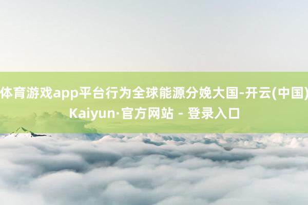 体育游戏app平台行为全球能源分娩大国-开云(中国)Kaiyun·官方网站 - 登录入口