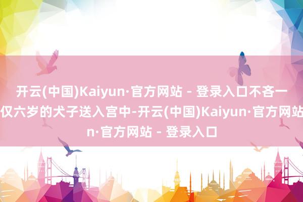 开云(中国)Kaiyun·官方网站 - 登录入口不吝一切代价将年仅六岁的犬子送入宫中-开云(中国)Kaiyun·官方网站 - 登录入口
