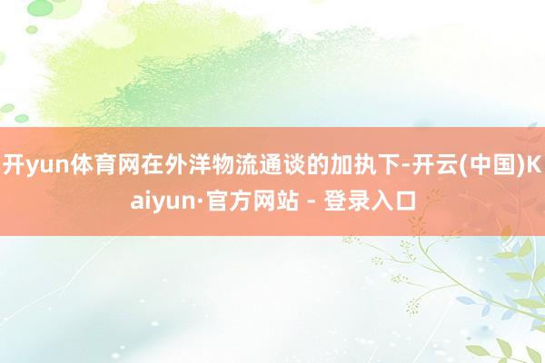 开yun体育网　　在外洋物流通谈的加执下-开云(中国)Kaiyun·官方网站 - 登录入口