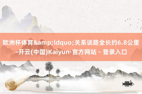 欧洲杯体育&ldquo;关系谈路全长约6.8公里-开云(中国)Kaiyun·官方网站 - 登录入口