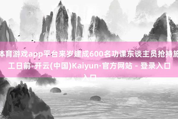 体育游戏app平台来岁建成600名功课东谈主员抢持施工日前-开云(中国)Kaiyun·官方网站 - 登录入口