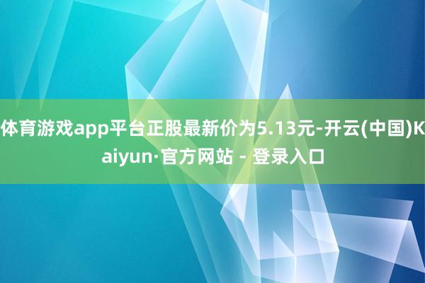 体育游戏app平台正股最新价为5.13元-开云(中国)Kaiyun·官方网站 - 登录入口