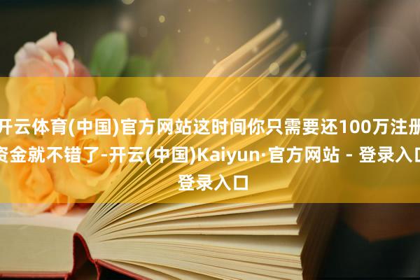 开云体育(中国)官方网站这时间你只需要还100万注册资金就不错了-开云(中国)Kaiyun·官方网站 - 登录入口