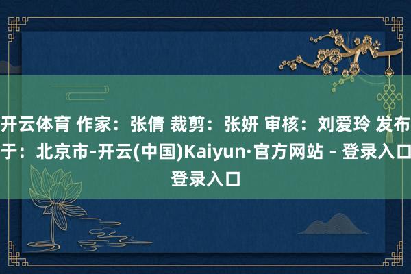 开云体育 作家：张倩 裁剪：张妍 审核：刘爱玲 发布于：北京市-开云(中国)Kaiyun·官方网站 - 登录入口