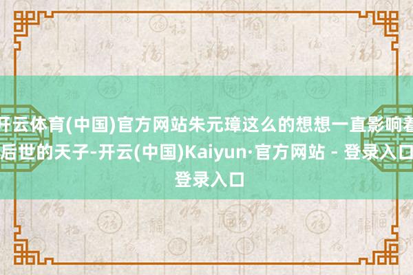 开云体育(中国)官方网站朱元璋这么的想想一直影响着后世的天子-开云(中国)Kaiyun·官方网站 - 登录入口