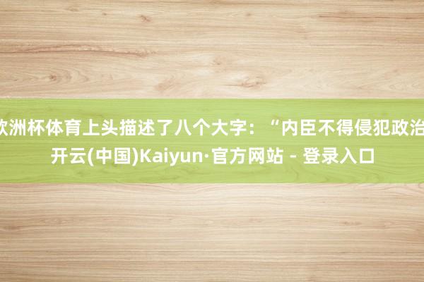 欧洲杯体育上头描述了八个大字：“内臣不得侵犯政治-开云(中国)Kaiyun·官方网站 - 登录入口