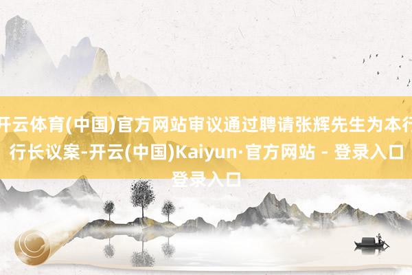 开云体育(中国)官方网站审议通过聘请张辉先生为本行行长议案-开云(中国)Kaiyun·官方网站 - 登录入口