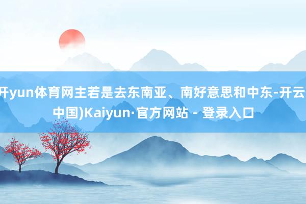 开yun体育网主若是去东南亚、南好意思和中东-开云(中国)Kaiyun·官方网站 - 登录入口
