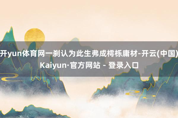开yun体育网一刹认为此生弗成樗栎庸材-开云(中国)Kaiyun·官方网站 - 登录入口