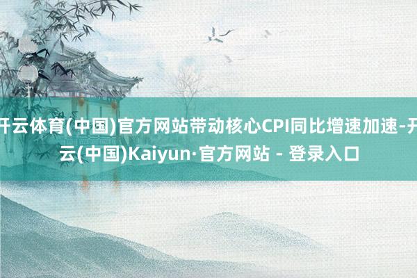 开云体育(中国)官方网站带动核心CPI同比增速加速-开云(中国)Kaiyun·官方网站 - 登录入口