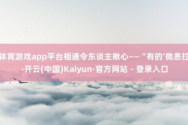 体育游戏app平台相通令东谈主揪心——“有的‘微恙扛-开云(中国)Kaiyun·官方网站 - 登录入口
