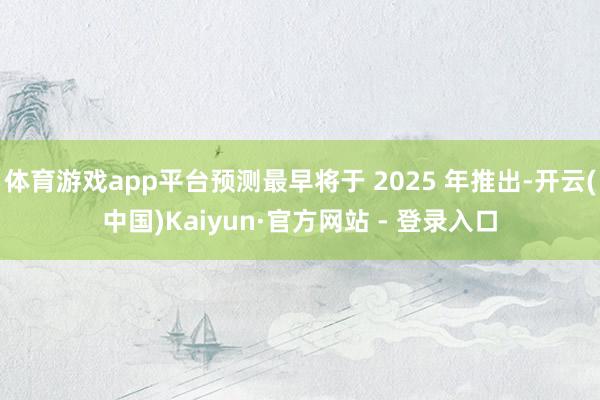体育游戏app平台预测最早将于 2025 年推出-开云(中国)Kaiyun·官方网站 - 登录入口