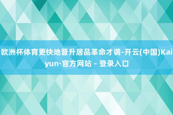 欧洲杯体育更快地晋升居品革命才调-开云(中国)Kaiyun·官方网站 - 登录入口