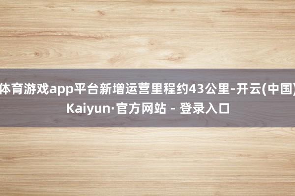 体育游戏app平台新增运营里程约43公里-开云(中国)Kaiyun·官方网站 - 登录入口