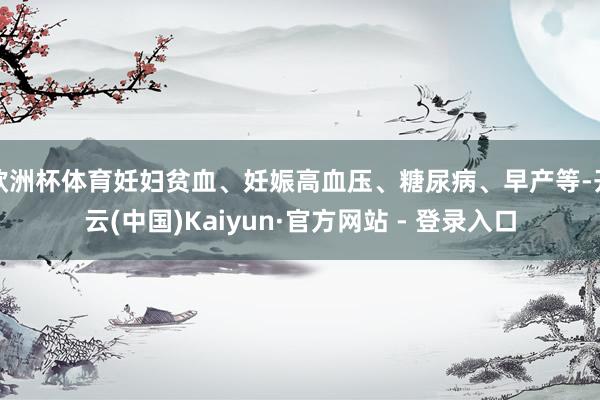 欧洲杯体育妊妇贫血、妊娠高血压、糖尿病、早产等-开云(中国)Kaiyun·官方网站 - 登录入口