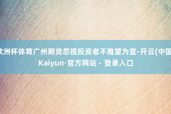 欧洲杯体育广州期货忽视投资者不雅望为宜-开云(中国)Kaiyun·官方网站 - 登录入口