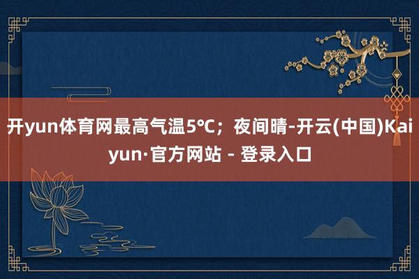开yun体育网最高气温5℃；夜间晴-开云(中国)Kaiyun·官方网站 - 登录入口