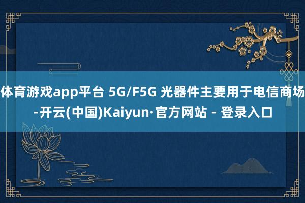 体育游戏app平台 5G/F5G 光器件主要用于电信商场-开云(中国)Kaiyun·官方网站 - 登录入口