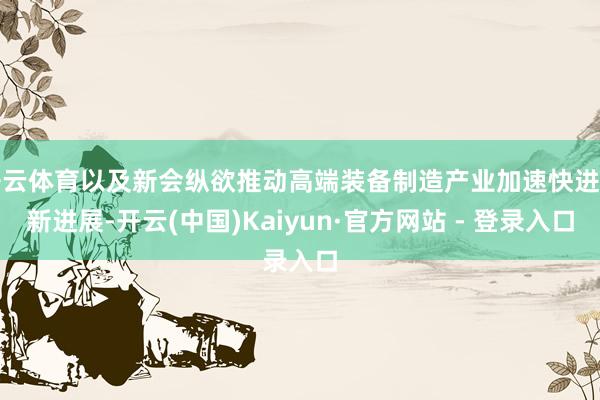 开云体育以及新会纵欲推动高端装备制造产业加速快进的新进展-开云(中国)Kaiyun·官方网站 - 登录入口