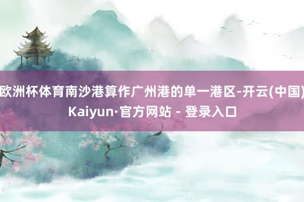 欧洲杯体育　　南沙港算作广州港的单一港区-开云(中国)Kaiyun·官方网站 - 登录入口