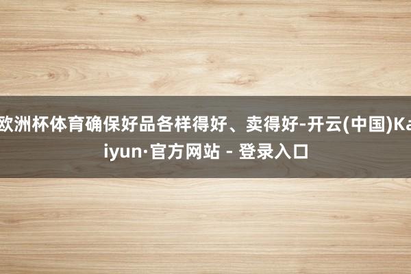 欧洲杯体育确保好品各样得好、卖得好-开云(中国)Kaiyun·官方网站 - 登录入口