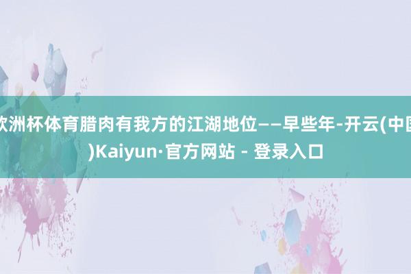 欧洲杯体育腊肉有我方的江湖地位——早些年-开云(中国)Kaiyun·官方网站 - 登录入口