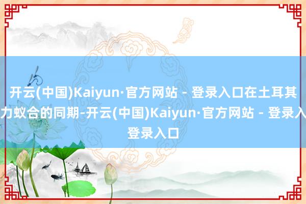 开云(中国)Kaiyun·官方网站 - 登录入口在土耳其军力蚁合的同期-开云(中国)Kaiyun·官方网站 - 登录入口