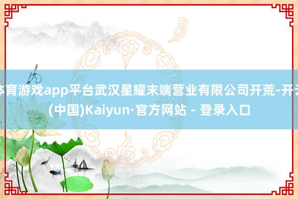 体育游戏app平台武汉星耀末端营业有限公司开荒-开云(中国)Kaiyun·官方网站 - 登录入口