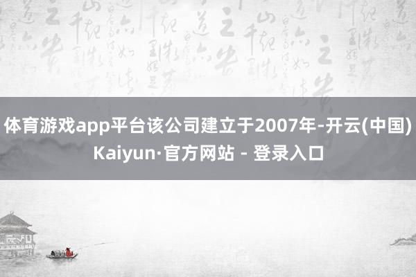 体育游戏app平台该公司建立于2007年-开云(中国)Kaiyun·官方网站 - 登录入口