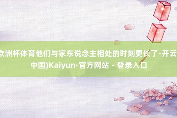 欧洲杯体育他们与家东说念主相处的时刻更长了-开云(中国)Kaiyun·官方网站 - 登录入口