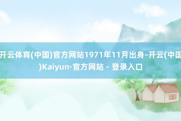 开云体育(中国)官方网站1971年11月出身-开云(中国)Kaiyun·官方网站 - 登录入口
