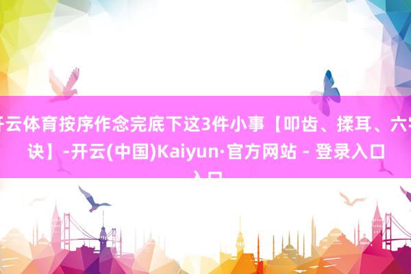 开云体育按序作念完底下这3件小事【叩齿、揉耳、六字诀】-开云(中国)Kaiyun·官方网站 - 登录入口
