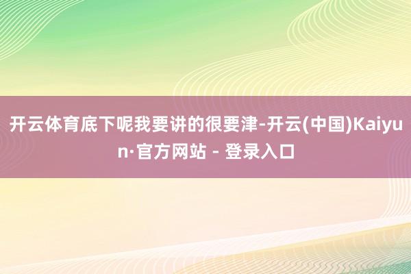 开云体育底下呢我要讲的很要津-开云(中国)Kaiyun·官方网站 - 登录入口