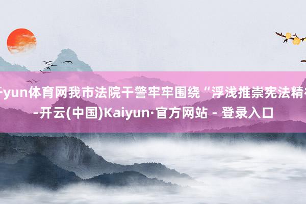 开yun体育网我市法院干警牢牢围绕“浮浅推崇宪法精神-开云(中国)Kaiyun·官方网站 - 登录入口