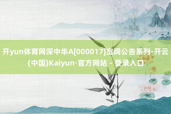 开yun体育网深中华A[000017]宽阔公告系列-开云(中国)Kaiyun·官方网站 - 登录入口